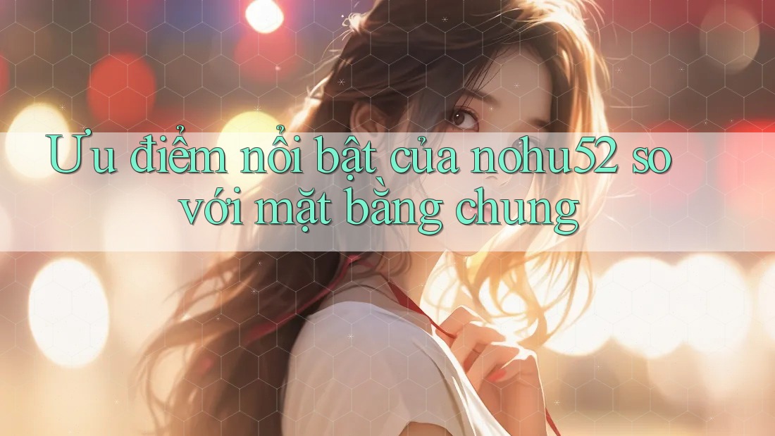 Ưu điểm nổi bật của nohu52 so với mặt bằng chung