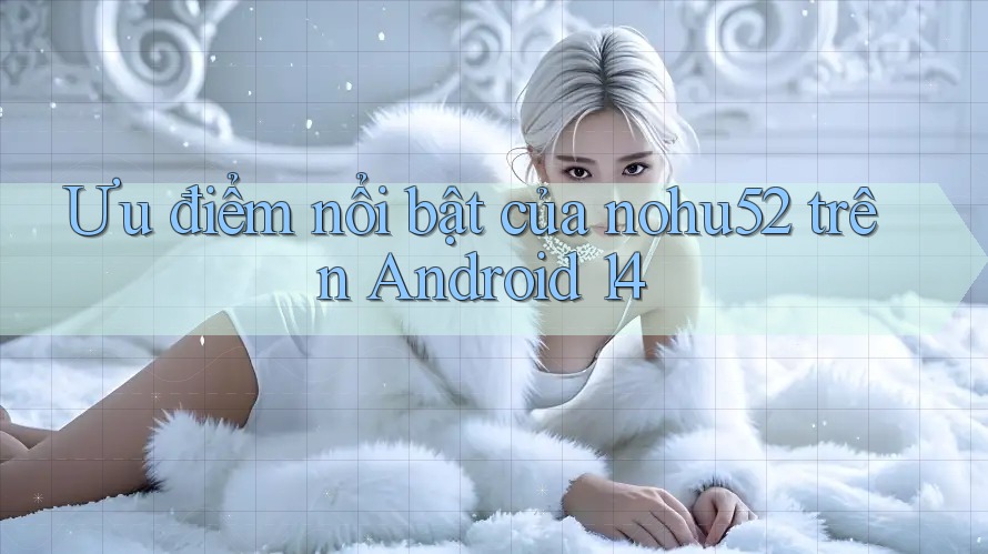 Ưu điểm nổi bật của nohu52 trên Android 14