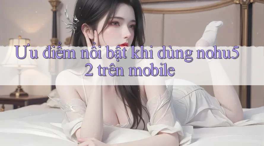 Ưu điểm nổi bật khi dùng nohu52 trên mobile Ưu điểm nổi bật khi dùng nohu52 trên mobile