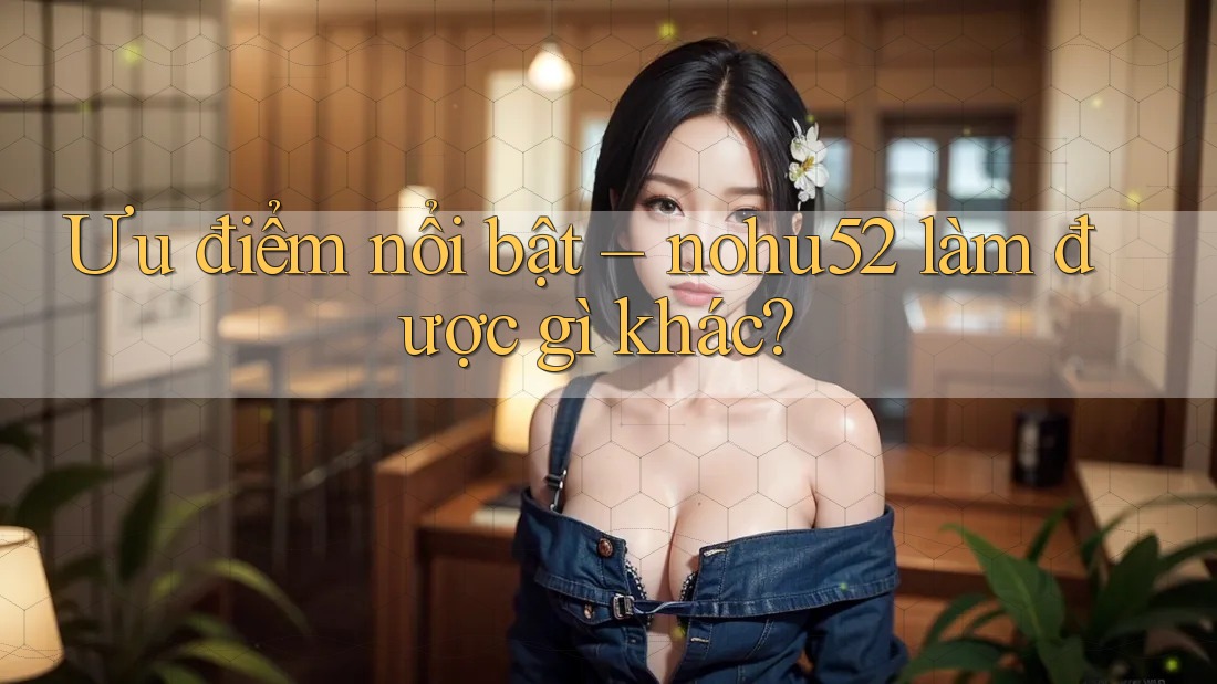 Ưu điểm nổi bật – nohu52 làm được gì khác? Ưu điểm nổi bật – nohu52 làm được gì khác?