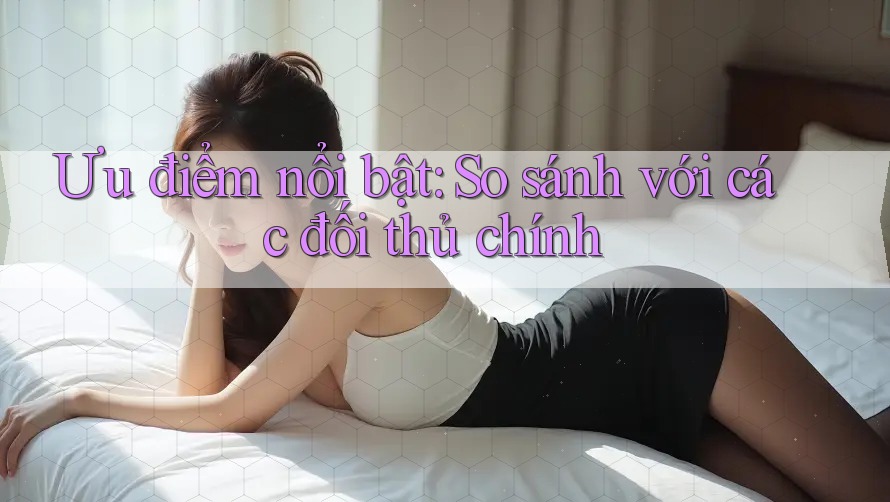 Ưu điểm nổi bật: So sánh với các đối thủ chính