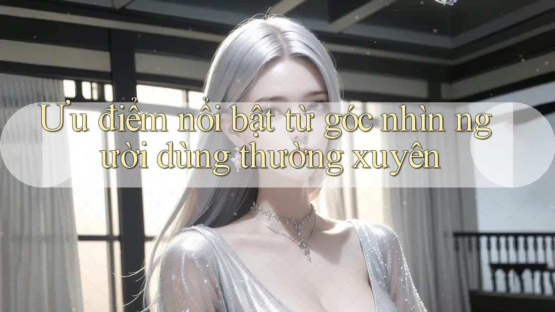 Ưu điểm nổi bật từ góc nhìn người dùng thường xuyên Ưu điểm nổi bật từ góc nhìn người dùng thường xuyên