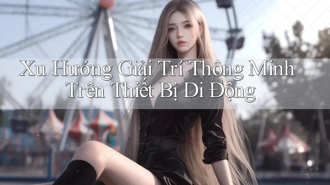 Xu Hướng Giải Trí Thông Minh Trên Thiết Bị Di Động Xu Hướng Giải Trí Thông Minh Trên Thiết Bị Di Động