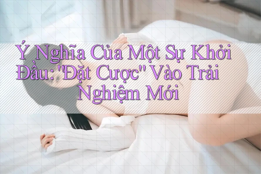 Ý Nghĩa Của Một Sự Khởi Đầu: “Đặt Cược” Vào Trải Nghiệm Mới Ý Nghĩa Của Một Sự Khởi Đầu: “Đặt Cược” Vào Trải Nghiệm Mới