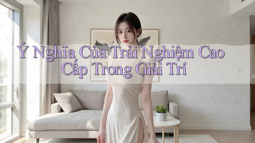Ý Nghĩa Của Trải Nghiệm Cao Cấp Trong Giải Trí Ý Nghĩa Của Trải Nghiệm Cao Cấp Trong Giải Trí